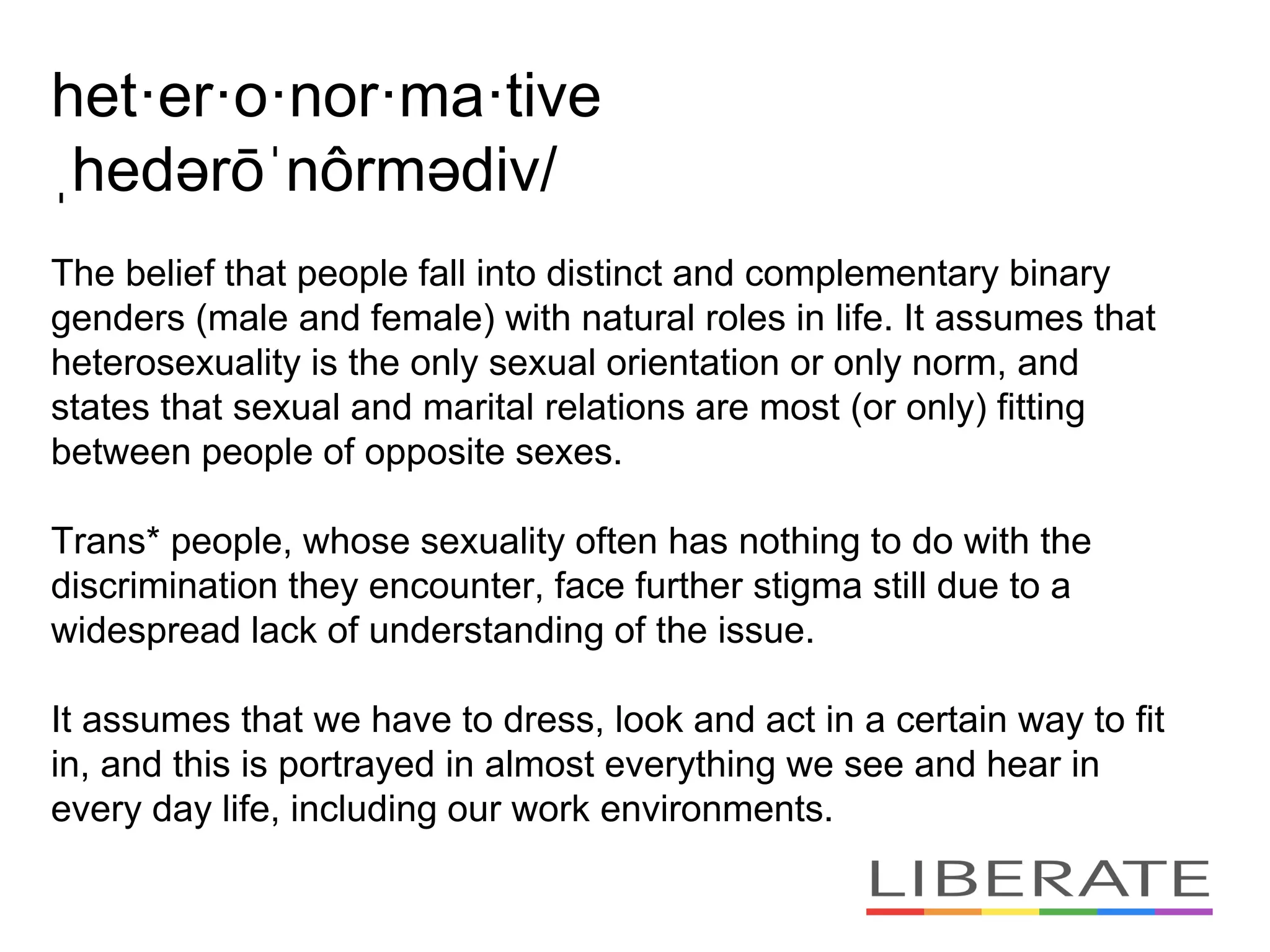 het·er·o·nor·ma·tive
ˌhedərōˈnôrmədiv/
The belief that people fall into distinct and complementary binary
genders (male and female) with natural roles in life. It assumes that
heterosexuality is the only sexual orientation or only norm, and
states that sexual and marital relations are most (or only) fitting
between people of opposite sexes.
Trans* people, whose sexuality often has nothing to do with the
discrimination they encounter, face further stigma still due to a
widespread lack of understanding of the issue.
It assumes that we have to dress, look and act in a certain way to fit
in, and this is portrayed in almost everything we see and hear in
every day life, including our work environments.
 
