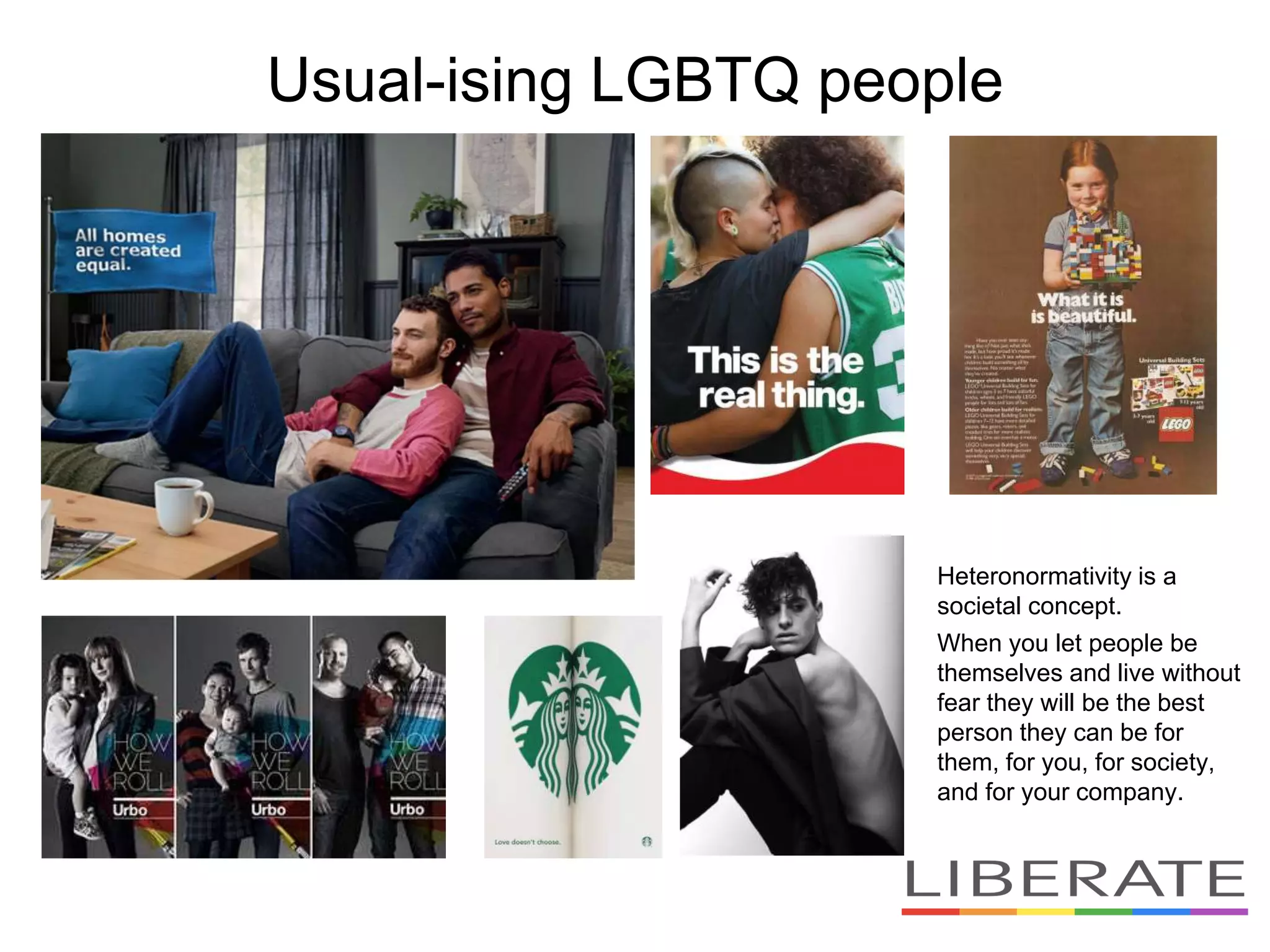 Usual-ising LGBTQ people
Heteronormativity is a
societal concept.
When you let people be
themselves and live without
fear they will be the best
person they can be for
them, for you, for society,
and for your company.
 