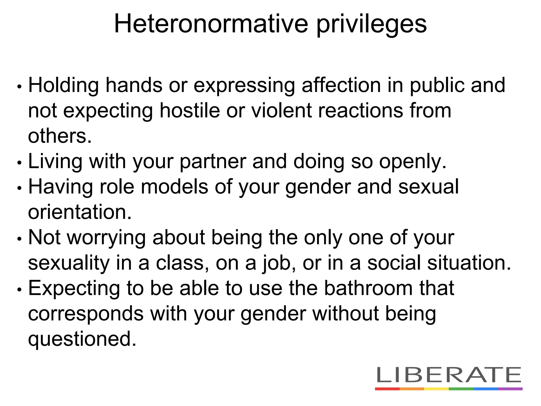 Heteronormative privileges
• Holding hands or expressing affection in public and
not expecting hostile or violent reactions from
others.
• Living with your partner and doing so openly.
• Having role models of your gender and sexual
orientation.
• Not worrying about being the only one of your
sexuality in a class, on a job, or in a social situation.
• Expecting to be able to use the bathroom that
corresponds with your gender without being
questioned.
 