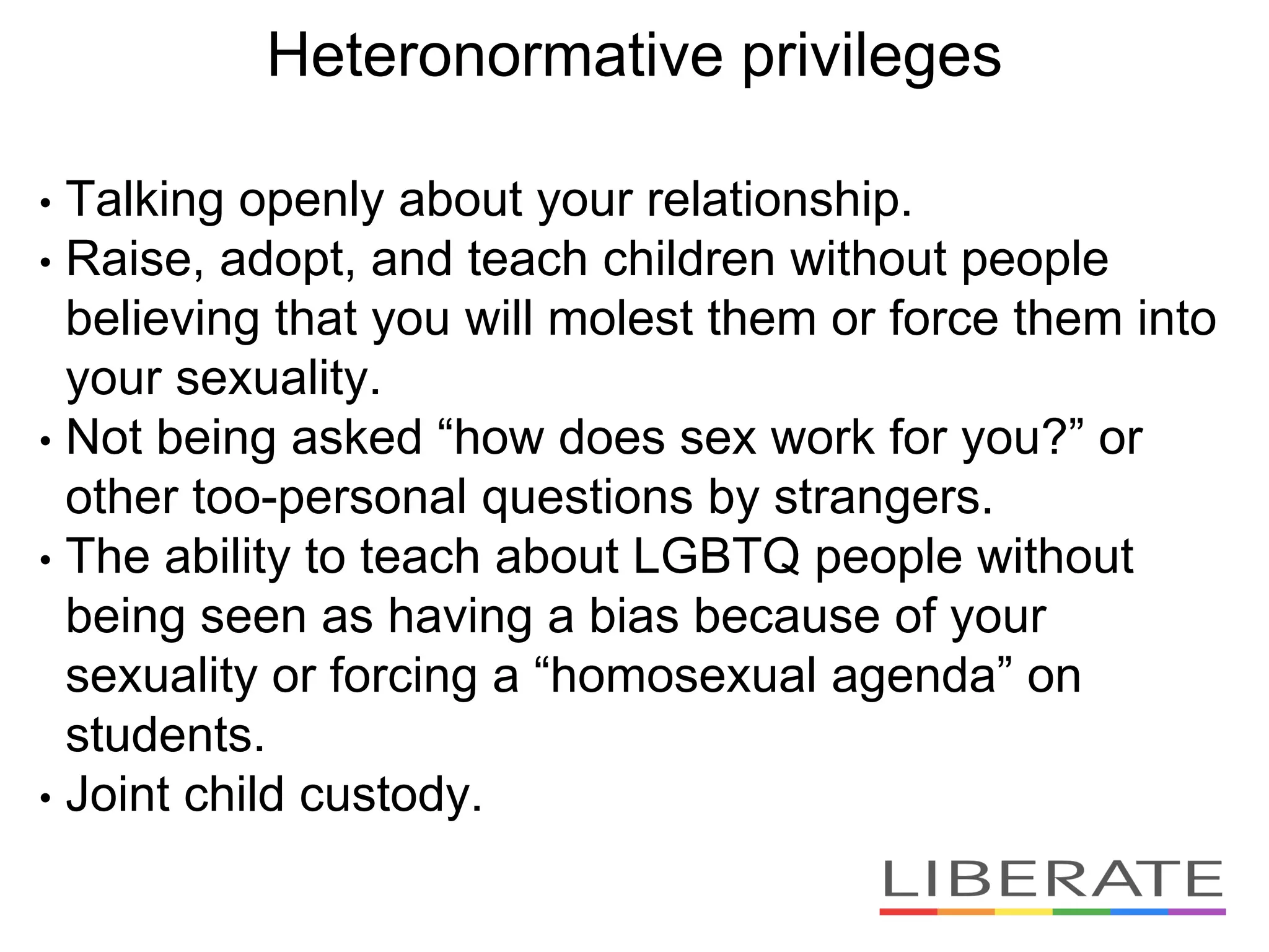Heteronormative privileges
• Talking openly about your relationship.
• Raise, adopt, and teach children without people
believing that you will molest them or force them into
your sexuality.
• Not being asked “how does sex work for you?” or
other too-personal questions by strangers.
• The ability to teach about LGBTQ people without
being seen as having a bias because of your
sexuality or forcing a “homosexual agenda” on
students.
• Joint child custody.
 