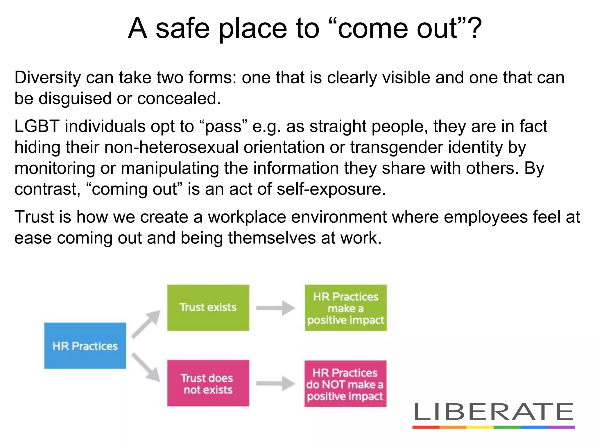 Diversity can take two forms: one that is clearly visible and one that can
be disguised or concealed.
LGBT individuals opt to “pass” e.g. as straight people, they are in fact
hiding their non-heterosexual orientation or transgender identity by
monitoring or manipulating the information they share with others. By
contrast, “coming out” is an act of self-exposure.
Trust is how we create a workplace environment where employees feel at
ease coming out and being themselves at work.
A safe place to “come out”?
 