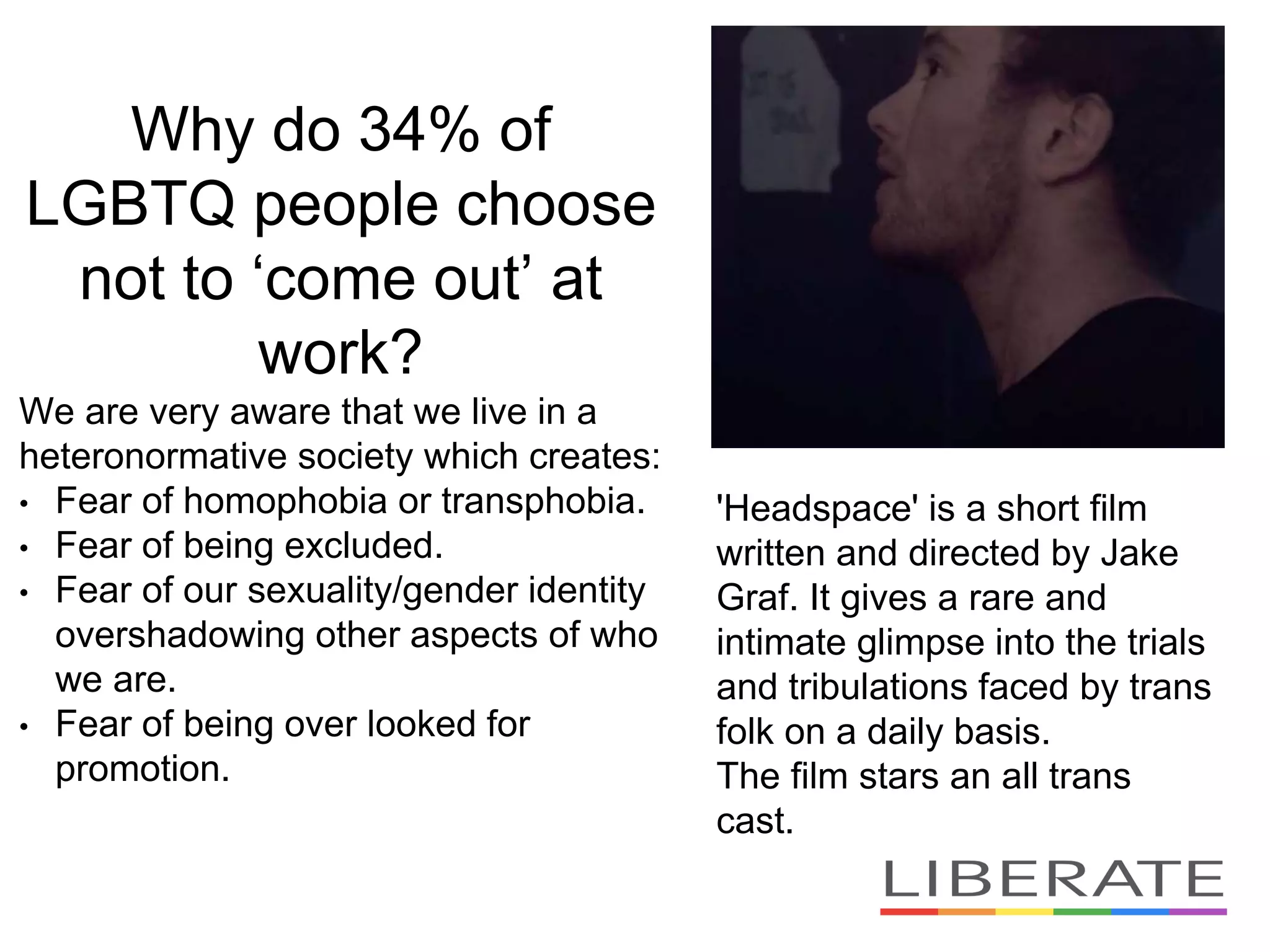 Why do 34% of
LGBTQ people choose
not to ‘come out’ at
work?
We are very aware that we live in a
heteronormative society which creates:
• Fear of homophobia or transphobia.
• Fear of being excluded.
• Fear of our sexuality/gender identity
overshadowing other aspects of who
we are.
• Fear of being over looked for
promotion.
'Headspace' is a short film
written and directed by Jake
Graf. It gives a rare and
intimate glimpse into the trials
and tribulations faced by trans
folk on a daily basis.
The film stars an all trans
cast.
 