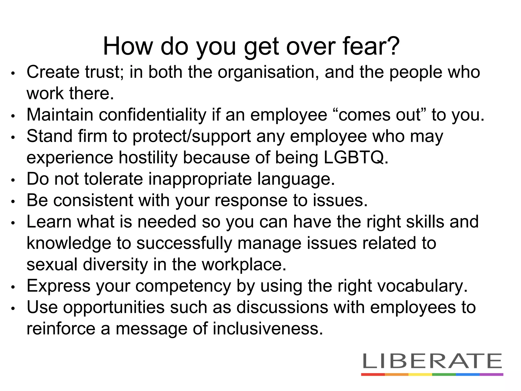 How do you get over fear?
• Create trust; in both the organisation, and the people who
work there.
• Maintain confidentiality if an employee “comes out” to you.
• Stand firm to protect/support any employee who may
experience hostility because of being LGBTQ.
• Do not tolerate inappropriate language.
• Be consistent with your response to issues.
• Learn what is needed so you can have the right skills and
knowledge to successfully manage issues related to
sexual diversity in the workplace.
• Express your competency by using the right vocabulary.
• Use opportunities such as discussions with employees to
reinforce a message of inclusiveness.
 