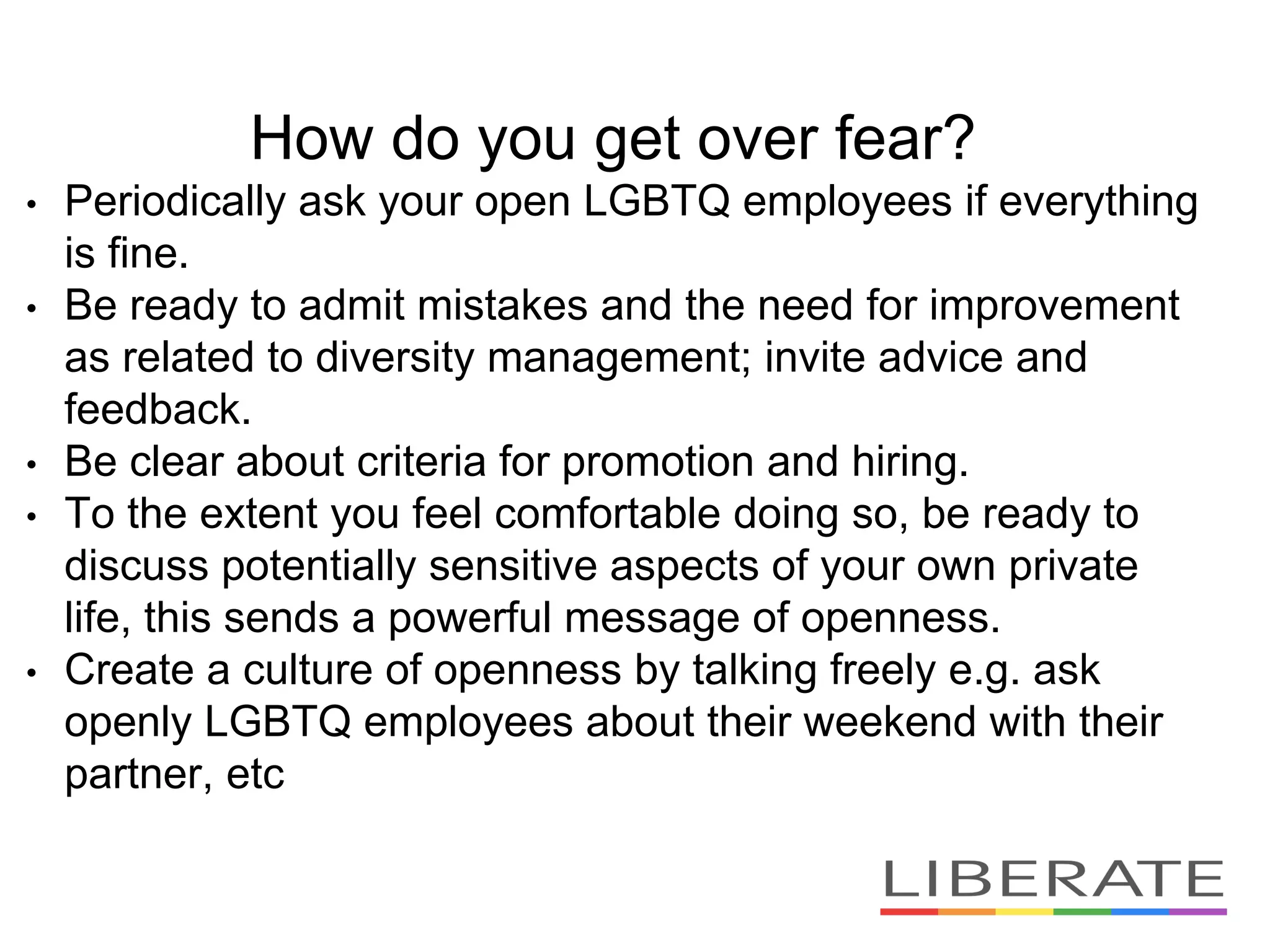 How do you get over fear?
• Periodically ask your open LGBTQ employees if everything
is fine.
• Be ready to admit mistakes and the need for improvement
as related to diversity management; invite advice and
feedback.
• Be clear about criteria for promotion and hiring.
• To the extent you feel comfortable doing so, be ready to
discuss potentially sensitive aspects of your own private
life, this sends a powerful message of openness.
• Create a culture of openness by talking freely e.g. ask
openly LGBTQ employees about their weekend with their
partner, etc
 