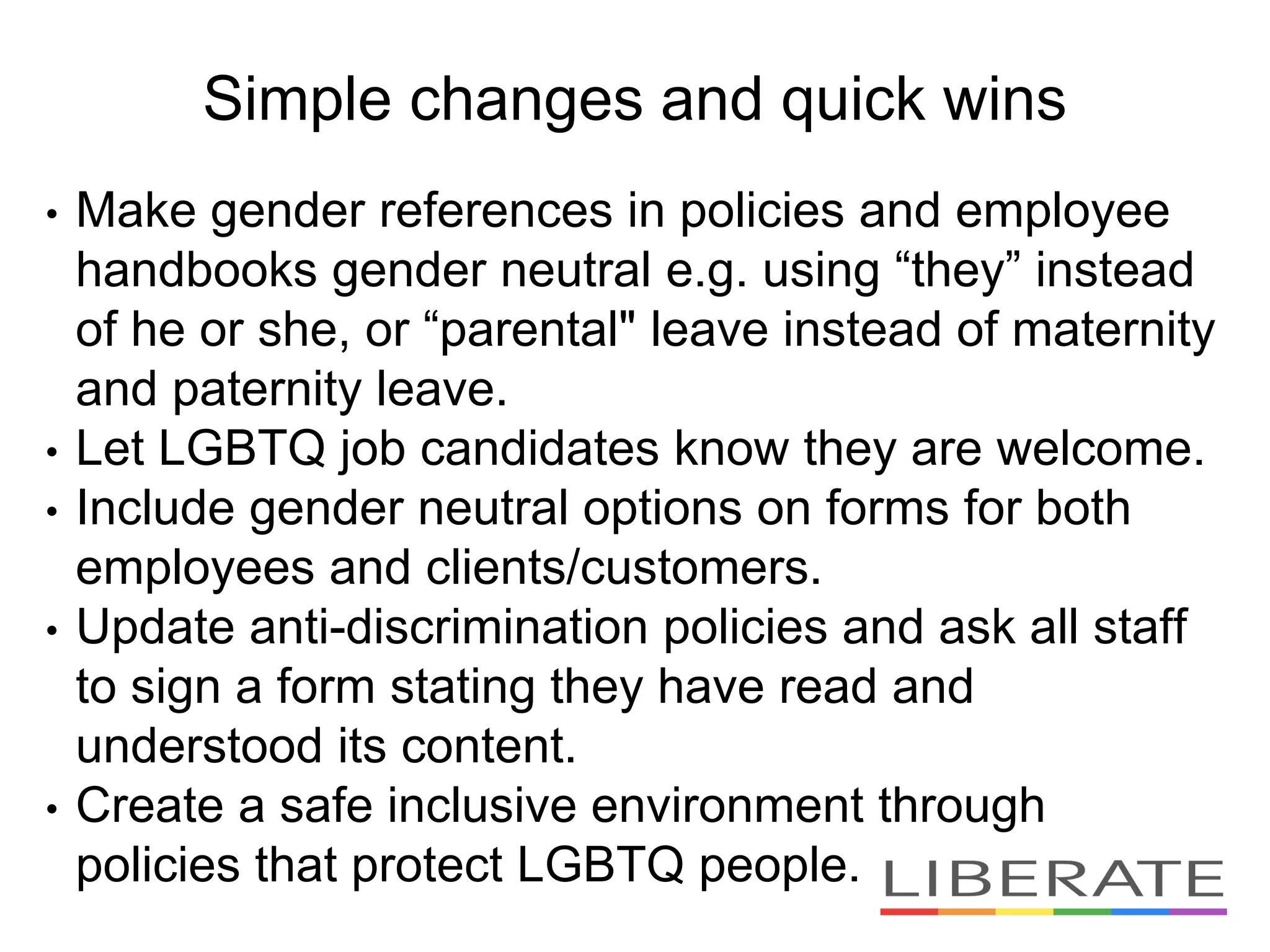 Simple changes and quick wins
• Make gender references in policies and employee
handbooks gender neutral e.g. using “they” instead
of he or she, or “parental" leave instead of maternity
and paternity leave.
• Let LGBTQ job candidates know they are welcome.
• Include gender neutral options on forms for both
employees and clients/customers.
• Update anti-discrimination policies and ask all staff
to sign a form stating they have read and
understood its content.
• Create a safe inclusive environment through
policies that protect LGBTQ people.
 