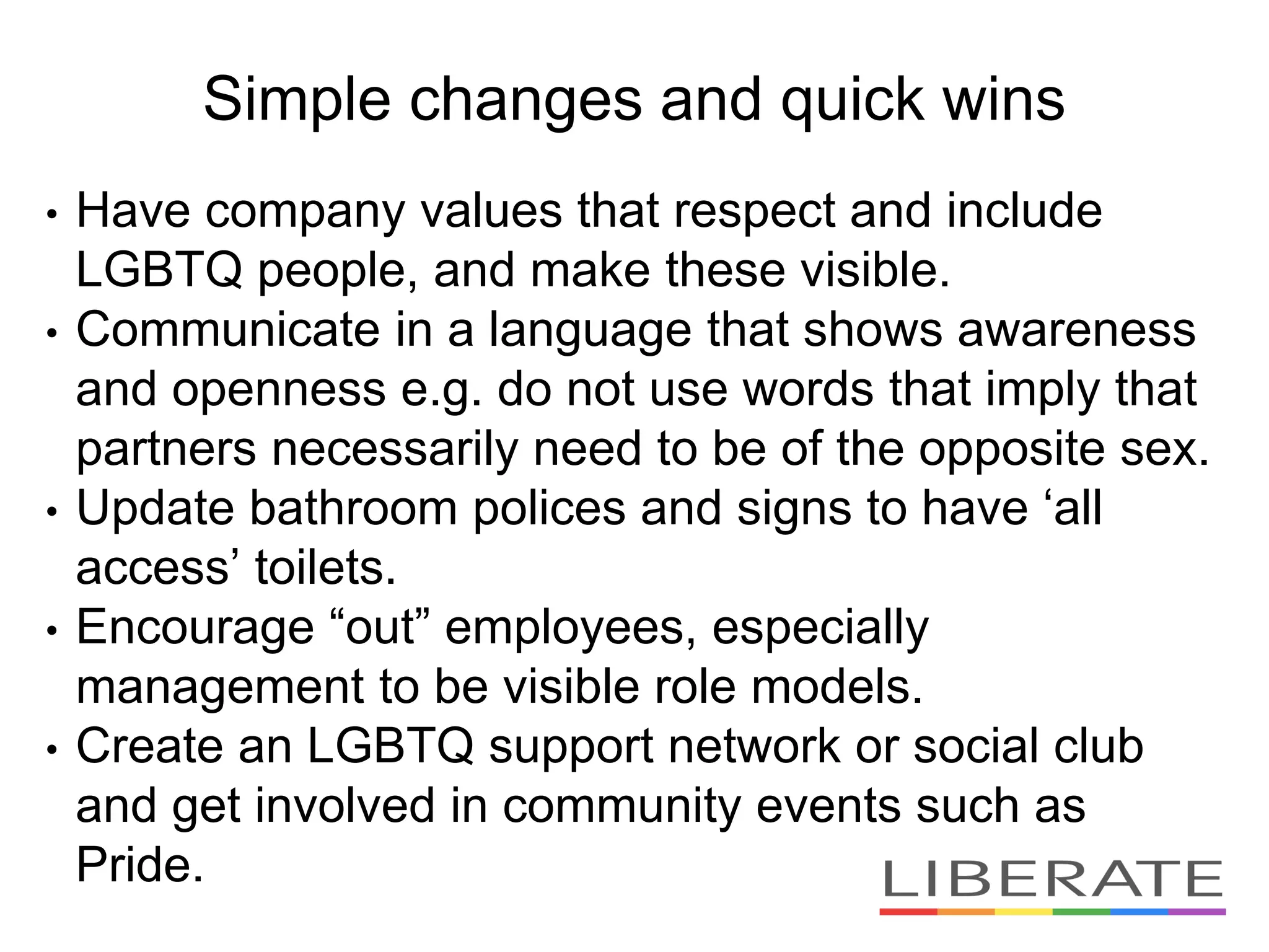 Simple changes and quick wins
• Have company values that respect and include
LGBTQ people, and make these visible.
• Communicate in a language that shows awareness
and openness e.g. do not use words that imply that
partners necessarily need to be of the opposite sex.
• Update bathroom polices and signs to have ‘all
access’ toilets.
• Encourage “out” employees, especially
management to be visible role models.
• Create an LGBTQ support network or social club
and get involved in community events such as
Pride.
 