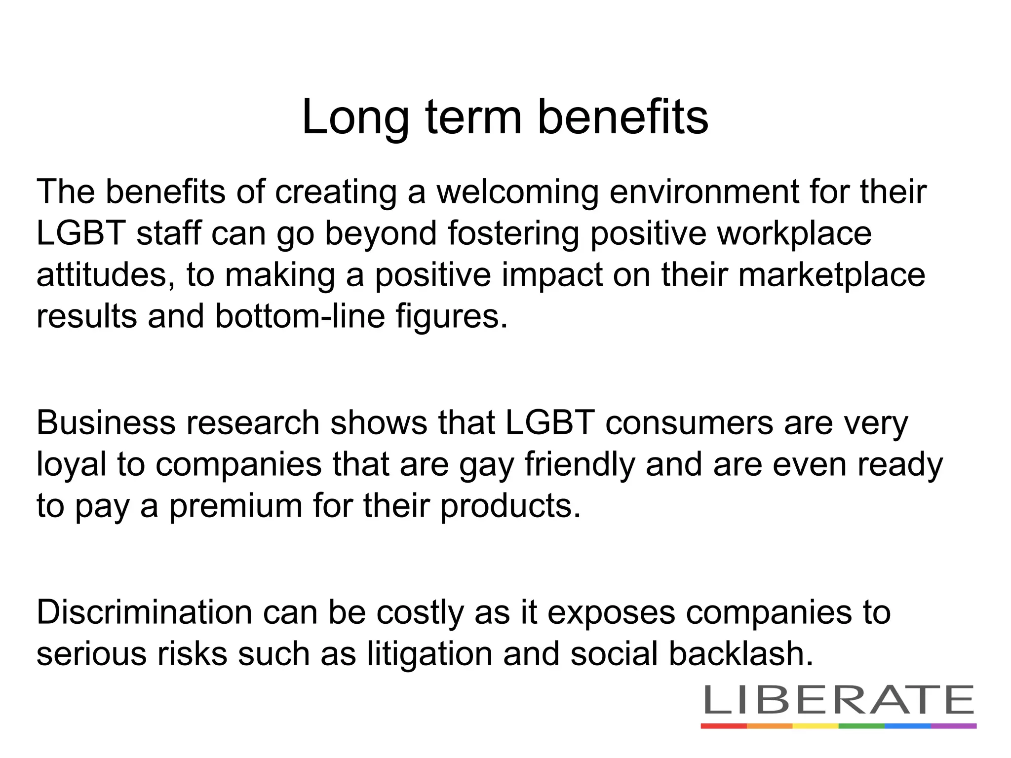 Long term benefits
The benefits of creating a welcoming environment for their
LGBT staff can go beyond fostering positive workplace
attitudes, to making a positive impact on their marketplace
results and bottom-line figures.
Business research shows that LGBT consumers are very
loyal to companies that are gay friendly and are even ready
to pay a premium for their products.
Discrimination can be costly as it exposes companies to
serious risks such as litigation and social backlash.
 