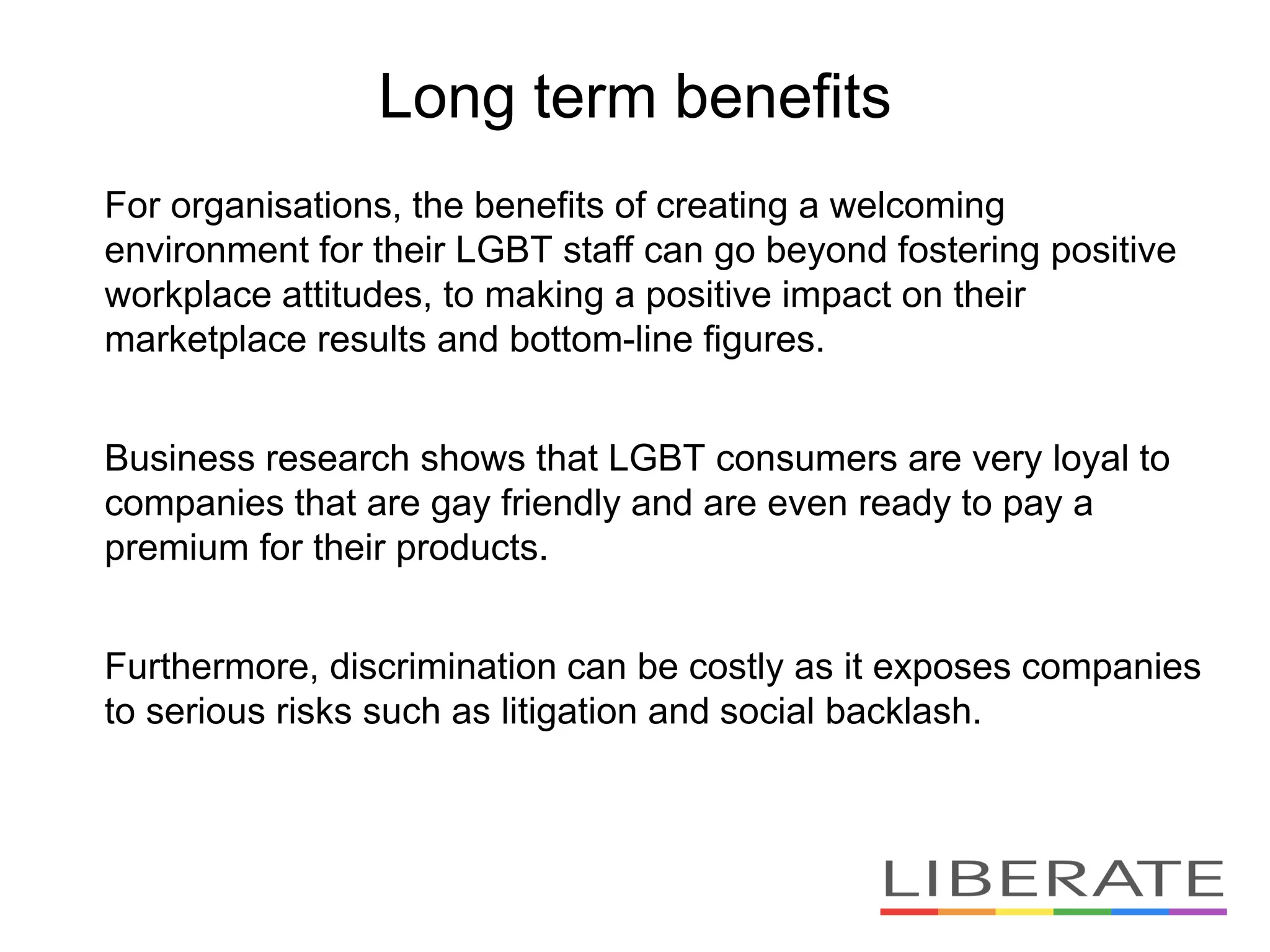 For organisations, the benefits of creating a welcoming
environment for their LGBT staff can go beyond fostering positive
workplace attitudes, to making a positive impact on their
marketplace results and bottom-line figures.
Business research shows that LGBT consumers are very loyal to
companies that are gay friendly and are even ready to pay a
premium for their products.
Furthermore, discrimination can be costly as it exposes companies
to serious risks such as litigation and social backlash.
Long term benefits
 