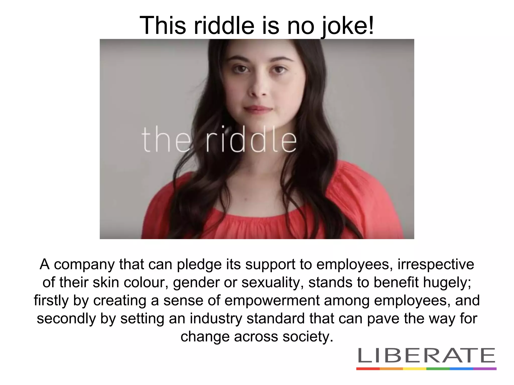 A company that can pledge its support to employees, irrespective
of their skin colour, gender or sexuality, stands to benefit hugely;
firstly by creating a sense of empowerment among employees, and
secondly by setting an industry standard that can pave the way for
change across society.
This riddle is no joke!
 
