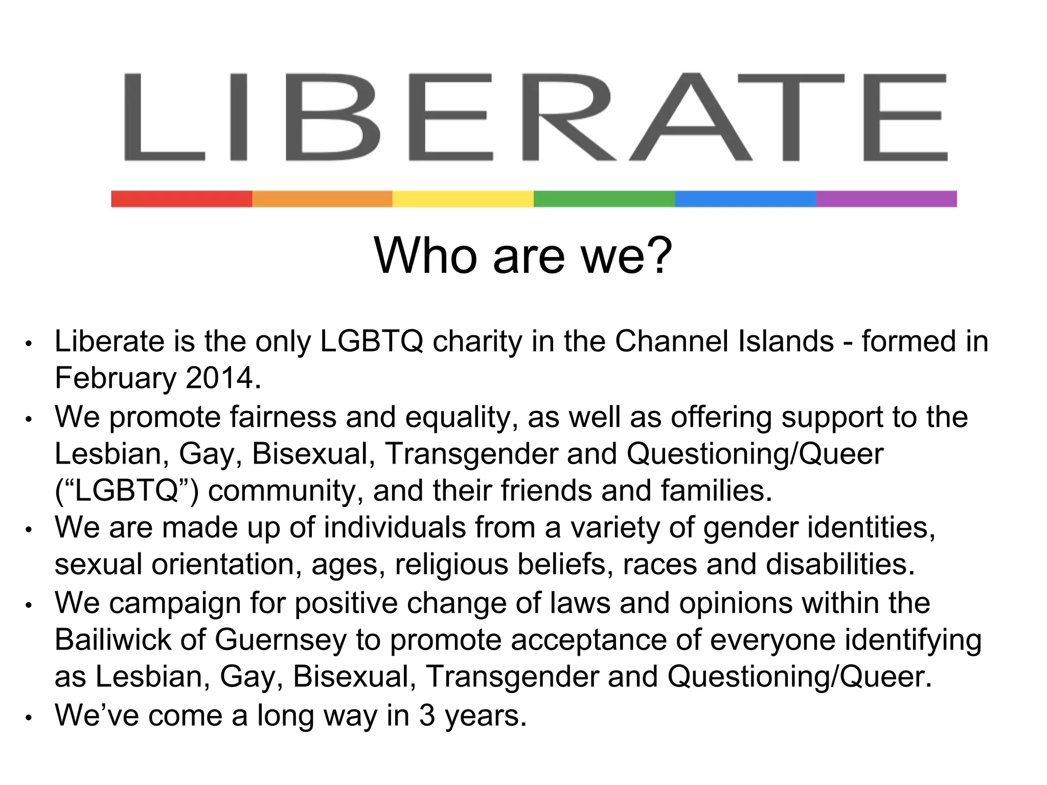 • Liberate is the only LGBTQ charity in the Channel Islands - formed in
February 2014.
• We promote fairness and equality, as well as offering support to the
Lesbian, Gay, Bisexual, Transgender and Questioning/Queer
(“LGBTQ”) community, and their friends and families.
• We are made up of individuals from a variety of gender identities,
sexual orientation, ages, religious beliefs, races and disabilities.
• We campaign for positive change of laws and opinions within the
Bailiwick of Guernsey to promote acceptance of everyone identifying
as Lesbian, Gay, Bisexual, Transgender and Questioning/Queer.
• We’ve come a long way in 3 years.
Who are we?
 