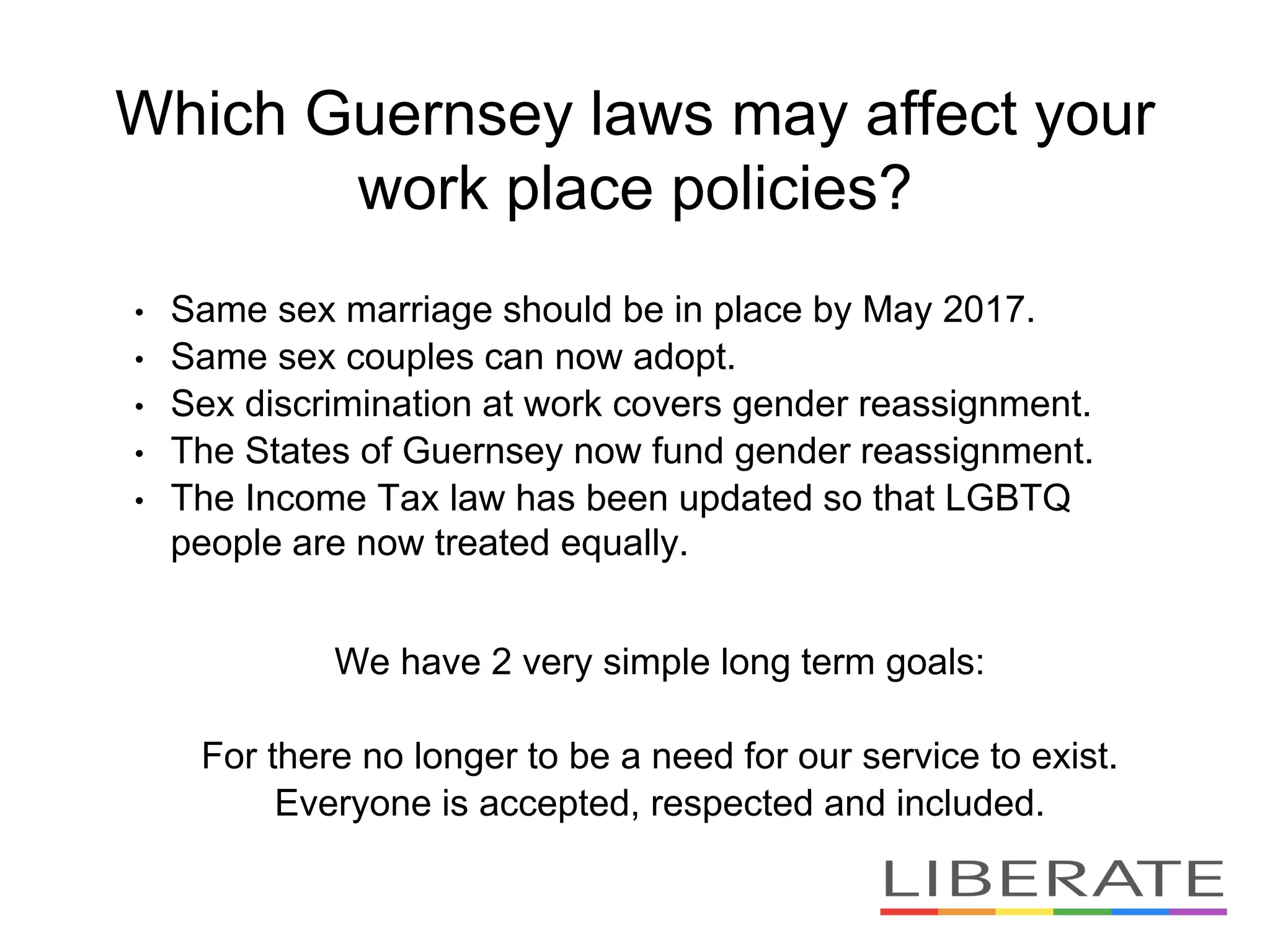 Which Guernsey laws may affect your
work place policies?
• Same sex marriage should be in place by May 2017.
• Same sex couples can now adopt.
• Sex discrimination at work covers gender reassignment.
• The States of Guernsey now fund gender reassignment.
• The Income Tax law has been updated so that LGBTQ
people are now treated equally.
We have 2 very simple long term goals:
For there no longer to be a need for our service to exist.
Everyone is accepted, respected and included.
 