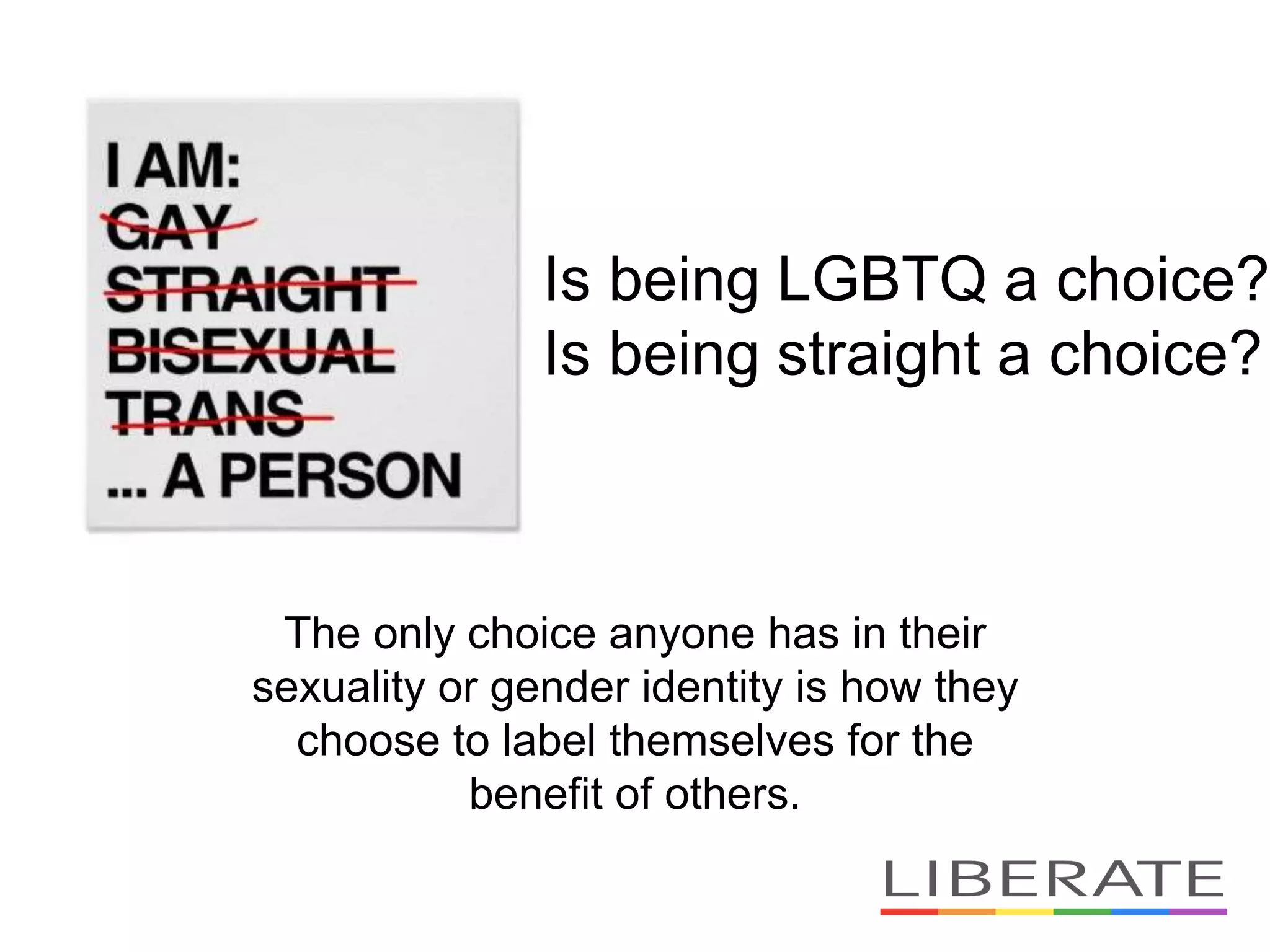 Is being LGBTQ a choice?
Is being straight a choice?
The only choice anyone has in their
sexuality or gender identity is how they
choose to label themselves for the
benefit of others.
 
