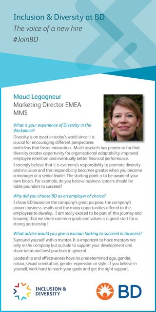 Maud Legagneur
Marketing Director EMEA
MMS
What is your experience of Diversity in the
Workplace?
Diversity is an asset in today’s world since it is
crucial for encouraging different perspectives
and ideas that foster innovation. Much research has proven so far that
diversity creates opportunity for organizational adaptability, improved
employee retention and eventually better financial performance.
I strongly believe that it is everyone’s responsibility to promote diversity
and inclusion and this responsibility becomes greater when you become
a manager or a senior leader. The starting point is to be aware of your
own biases. For example, do you believe business leaders should be
table pounders to succeed?
Why did you choose BD as an employer of choice?
I chose BD based on the company’s great purpose, the company’s
proven business results and the many opportunities offered to the
employees to develop. I am really excited to be part of this journey and
knowing that we share common goals and values is a great start for a
strong partnership !
What advice would you give a woman looking to succeed in business?
Surround yourself with a mentor. It is important to have mentors not
only in the company but outside to support your development and
share ideas and best practices in general.
Leadership and effectiveness have no predetermined age, gender,
colour, sexual orientation, gender expression or style. If you believe in
yourself, work hard to reach your goals and get the right support.
INCLUSION &
DIVERSITY
Inclusion & Diversity at BD
The voice of a new hire
#JoinBD
 