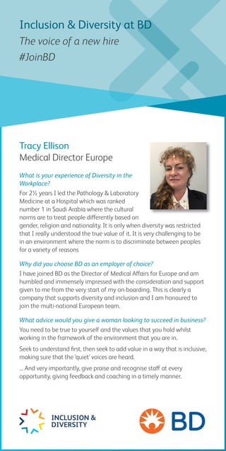 Tracy Ellison
Medical Director Europe
What is your experience of Diversity in the
Workplace?
For 2½ years I led the Pathology & Laboratory
Medicine at a Hospital which was ranked
number 1 in Saudi Arabia where the cultural
norms are to treat people differently based on
gender, religion and nationality. It is only when diversity was restricted
that I really understood the true value of it. It is very challenging to be
in an environment where the norm is to discriminate between peoples
for a variety of reasons
Why did you choose BD as an employer of choice?
I have joined BD as the Director of Medical Affairs for Europe and am
humbled and immensely impressed with the consideration and support
given to me from the very start of my on-boarding. This is clearly a
company that supports diversity and inclusion and I am honoured to
join the multi-national European team.
What advice would you give a woman looking to succeed in business?
You need to be true to yourself and the values that you hold whilst
working in the framework of the environment that you are in.
Seek to understand first, then seek to add value in a way that is inclusive,
making sure that the ‘quiet’ voices are heard.
... And very importantly, give praise and recognise staff at every
opportunity, giving feedback and coaching in a timely manner.
INCLUSION &
DIVERSITY
Inclusion & Diversity at BD
The voice of a new hire
#JoinBD
 