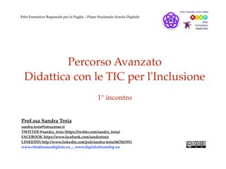 Percorso Avanzato
Didattica con le TIC per l'Inclusione
1° incontro
Prof.ssa Sandra Troia
sandra.troia@istruzione.it
TWITTER @sandra_troia (https://twitter.com/sandra_troia)
FACEBOOK https://www.facebook.com/sandratroia
LINKEDIN http://www.linkedin.com/pub/sandra-troia/60/365/951
www.cittadinanzadigitale.eu - www.digitalcitizenship.eu
Polo Formativo Regionale per la Puglia – Piano Nazionale Scuola Digitale
 