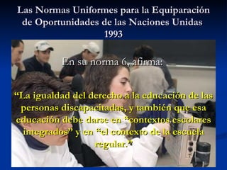Las Normas Uniformes para la Equiparación de Oportunidades de las Naciones Unidas  1993 En su norma 6, afirma:  “ La igual...