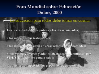 Foro Mundial sobre Educación   Dakar, 2000 La educación para todos debe tomar en cuenta : Las necesidades de los pobres y ...