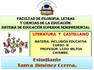 FACULTAD DE FILOSOFIA, LETRAS
Y CIENCIAS DE LA EDUCACIÓN.
SISTEMA DE EDUCACIÓN SUPERIOR SEMIPRESENCIAL
LITERATURA Y CASTELLANO
MATERIA: INCLUSIÓN EDUCATIVA
CURSO: III
PROFESOR: LCDO. MILTON
CAYAMBE.
1
Estudiante
Tanya Jiménez Correa.
 