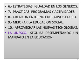 • 6.- ESTRATEGIAS, IGUALDAD EN LOS GENEROS.
• 7.- PRACTICAS, PROGRAMAS Y ACTIVIDADES.
• 8.- CREAR UN ENTORNO EDUCATIVO SEGURO.
• 9.- MEJORAR LA EDUCACION SOCIAL.
• 10.- APROVECHAR LAS NUEVAS TECNOLOGIAS.
• LA UNESCO.- SEGUIRA DESEMPEÑANDO UN
MANDATO EN LA EDUCACION.
10
 