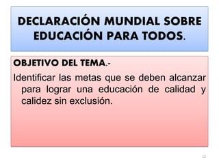 DECLARACIÓN MUNDIAL SOBRE
EDUCACIÓN PARA TODOS.
OBJETIVO DEL TEMA.-
Identificar las metas que se deben alcanzar
para lograr una educación de calidad y
calidez sin exclusión.
12
 