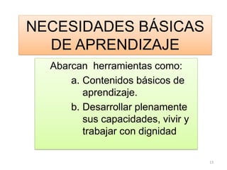 NECESIDADES BÁSICAS
DE APRENDIZAJE
Abarcan herramientas como:
a. Contenidos básicos de
aprendizaje.
b. Desarrollar plenamente
sus capacidades, vivir y
trabajar con dignidad
13
 
