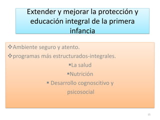 Extender y mejorar la protección y
educación integral de la primera
infancia
Ambiente seguro y atento.
programas más estructurados-integrales.
La salud
Nutrición
 Desarrollo cognoscitivo y
psicosocial
15
 