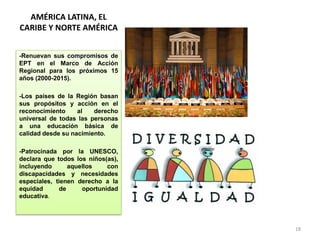 AMÉRICA LATINA, EL
CARIBE Y NORTE AMÉRICA
-Renuevan sus compromisos de
EPT en el Marco de Acción
Regional para los próximos 15
años (2000-2015).
-Los países de la Región basan
sus propósitos y acción en el
reconocimiento al derecho
universal de todas las personas
a una educación básica de
calidad desde su nacimiento.
-Patrocinada por la UNESCO,
declara que todos los niños(as),
incluyendo aquellos con
discapacidades y necesidades
especiales, tienen derecho a la
equidad de oportunidad
educativa.
18
 