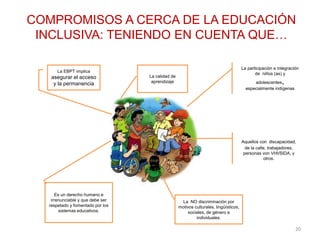 COMPROMISOS A CERCA DE LA EDUCACIÓN
INCLUSIVA: TENIENDO EN CUENTA QUE…
La EBPT implica
asegurar el acceso
y la permanencia
La calidad de
aprendizaje
La participación e integración
de niños (as) y
adolescentes,
especialmente indígenas
Aquellos con discapacidad,
de la calle, trabajadores,
personas von VHI/SIDA, y
otros.
La NO discriminación por
motivos culturales, lingüísticos,
sociales, de género e
individuales.
Es un derecho humano e
irrenunciable y que debe ser
respetado y fomentado por los
sistemas educativos.
20
 