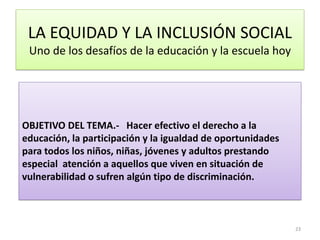 LA EQUIDAD Y LA INCLUSIÓN SOCIAL
Uno de los desafíos de la educación y la escuela hoy
OBJETIVO DEL TEMA.- Hacer efectivo el derecho a la
educación, la participación y la igualdad de oportunidades
para todos los niños, niñas, jóvenes y adultos prestando
especial atención a aquellos que viven en situación de
vulnerabilidad o sufren algún tipo de discriminación.
23
 