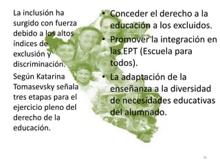 • Conceder el derecho a la
educación a los excluidos.
• Promover la integración en
las EPT (Escuela para
todos).
• La adaptación de la
enseñanza a la diversidad
de necesidades educativas
del alumnado.
La inclusión ha
surgido con fuerza
debido a los altos
índices de
exclusión y
discriminación.
Según Katarina
Tomasevsky señala
tres etapas para el
ejercicio pleno del
derecho de la
educación.
26
 