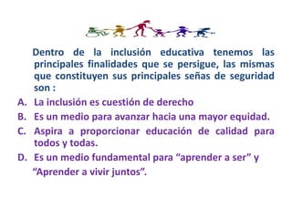 Dentro de la inclusión educativa tenemos las
principales finalidades que se persigue, las mismas
que constituyen sus principales señas de seguridad
son :
A. La inclusión es cuestión de derecho
B. Es un medio para avanzar hacia una mayor equidad.
C. Aspira a proporcionar educación de calidad para
todos y todas.
D. Es un medio fundamental para “aprender a ser” y
“Aprender a vivir juntos”.
 