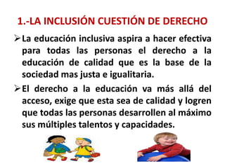1.-LA INCLUSIÓN CUESTIÓN DE DERECHO
La educación inclusiva aspira a hacer efectiva
para todas las personas el derecho a la
educación de calidad que es la base de la
sociedad mas justa e igualitaria.
El derecho a la educación va más allá del
acceso, exige que esta sea de calidad y logren
que todas las personas desarrollen al máximo
sus múltiples talentos y capacidades.
 