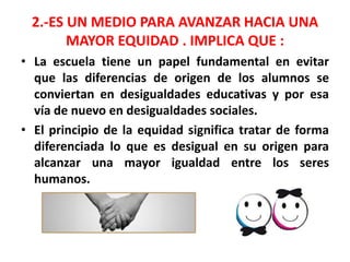 2.-ES UN MEDIO PARA AVANZAR HACIA UNA
MAYOR EQUIDAD . IMPLICA QUE :
• La escuela tiene un papel fundamental en evitar
que las diferencias de origen de los alumnos se
conviertan en desigualdades educativas y por esa
vía de nuevo en desigualdades sociales.
• El principio de la equidad significa tratar de forma
diferenciada lo que es desigual en su origen para
alcanzar una mayor igualdad entre los seres
humanos.
 