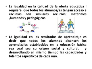 • La igualdad en la calidad de la oferta educativa l
requiere que todos los alumnos/as tengan acceso a
escuelas con similares recursos: materiales
,humanos y pedagógicos.
• La igualdad en los resultados de aprendizaje es
decir que todos los alumnos alcancen los
aprendizajes establecidos en la educación básica
sea cual sea su origen social y cultural, y
desarrollando al mismo tiempo las capacidades y
talentos específicos de cada uno.
 