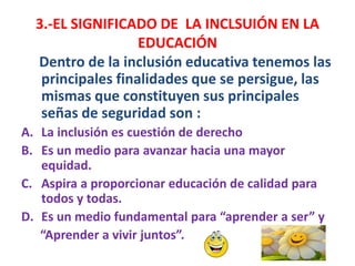 Dentro de la inclusión educativa tenemos las
principales finalidades que se persigue, las
mismas que constituyen sus principales
señas de seguridad son :
A. La inclusión es cuestión de derecho
B. Es un medio para avanzar hacia una mayor
equidad.
C. Aspira a proporcionar educación de calidad para
todos y todas.
D. Es un medio fundamental para “aprender a ser” y
“Aprender a vivir juntos”.
3.-EL SIGNIFICADO DE LA INCLSUIÓN EN LA
EDUCACIÓN
 