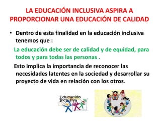 • Dentro de esta finalidad en la educación inclusiva
tenemos que :
La educación debe ser de calidad y de equidad, para
todos y para todas las personas .
Esto implica la importancia de reconocer las
necesidades latentes en la sociedad y desarrollar su
proyecto de vida en relación con los otros.
LA EDUCACIÓN INCLUSIVA ASPIRA A
PROPORCIONAR UNA EDUCACIÓN DE CALIDAD
 