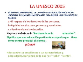 • DENTRO DEL INFORME DEL DE LA UNESCO EN EDUCACIÓN PARA TODOS
,ESTABLECE 3 ELEMENTOS IMPORTANTES PARA DEFINIR UNA EDUCACIÓN DE
CALIDAD :
a.-El respeto de los derechos de las personas.
b.-Equidad en el acceso, procesos y resultados.
c.- Pertinencia en la educación.
Hagamos énfasis en la “Pertinencia en la educación”.
Significa que una educación pertinente es aquella que tiene
como centro principal al alumno .
¿CÓMO?
Adecuando sus enseñanzas a sus características y
necesidades.(partiendo de lo que “es” “sabe” “siente”.
LA UNESCO 2005
 