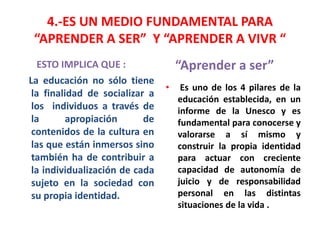 4.-ES UN MEDIO FUNDAMENTAL PARA
“APRENDER A SER” Y “APRENDER A VIVR “
ESTO IMPLICA QUE : “Aprender a ser”
La educación no sólo tiene
la finalidad de socializar a
los individuos a través de
la apropiación de
contenidos de la cultura en
las que están inmersos sino
también ha de contribuir a
la individualización de cada
sujeto en la sociedad con
su propia identidad.
• Es uno de los 4 pilares de la
educación establecida, en un
informe de la Unesco y es
fundamental para conocerse y
valorarse a sí mismo y
construir la propia identidad
para actuar con creciente
capacidad de autonomía de
juicio y de responsabilidad
personal en las distintas
situaciones de la vida .
 
