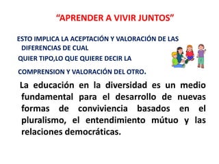 ESTO IMPLICA LA ACEPTACIÓN Y VALORACIÓN DE LAS
DIFERENCIAS DE CUAL
QUIER TIPO,LO QUE QUIERE DECIR LA
COMPRENSION Y VALORACIÓN DEL OTRO.
La educación en la diversidad es un medio
fundamental para el desarrollo de nuevas
formas de conviviencia basados en el
pluralismo, el entendimiento mútuo y las
relaciones democráticas.
“APRENDER A VIVIR JUNTOS”
 