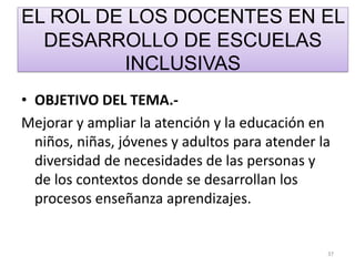 EL ROL DE LOS DOCENTES EN EL
DESARROLLO DE ESCUELAS
INCLUSIVAS
• OBJETIVO DEL TEMA.-
Mejorar y ampliar la atención y la educación en
niños, niñas, jóvenes y adultos para atender la
diversidad de necesidades de las personas y
de los contextos donde se desarrollan los
procesos enseñanza aprendizajes.
37
 