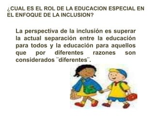 ¿CUAL ES EL ROL DE LA EDUCACION ESPECIAL EN
EL ENFOQUE DE LA INCLUSION?
La perspectiva de la inclusión es superar
la actual separación entre la educación
para todos y la educación para aquellos
que por diferentes razones son
considerados ¨diferentes¨.
 