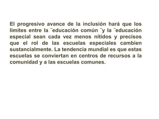 El progresivo avance de la inclusión hará que los
límites entre la ¨educación común ¨y la ¨educación
especial sean cada vez menos nítidos y precisos
que el rol de las escuelas especiales cambien
sustancialmente. La tendencia mundial es que estas
escuelas se conviertan en centros de recursos a la
comunidad y a las escuelas comunes.
 