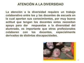 ATENCIÒN A LA DIVERSIDAD
La atención a la diversidad requiere un trabajo
colaborativo entre los y las docentes de escuela en
la cual aportan sus conocimientos, por muy buena
actitud que tengan los docentes estos necesitan
apoyo para dar respuestas a la diversidad del
alumnado, es importante que otros profesionales
colaboren con los docentes, especialmente
derivados de distintas discapacidades.
41
 