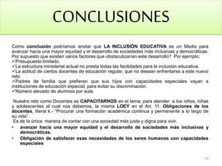 CONCLUSIONES
Como conclusión podríamos anotar que LA INCLUSIÓN EDUCATIVA es un Medio para
avanzar hacia una mayor equidad y el desarrollo de sociedades más inclusivas y democráticas.
Por supuesto que existen varios factores que obstaculizarían este desarrollo? Por ejemplo;
Presupuesto limitado.
La estructura ministerial actual no presta todas las facilidades para la inclusión educativa.
La actitud de ciertos docentes de educación regular, que no desean enfrentarse a este nuevo
reto.
Padres de familia que prefieren que sus hijos con capacidades especiales vayan a
instituciones de educación especial, para evitar su discriminación.
Número elevado de alumnos por aula.
Nuestro reto como Docentes es CAPACITARNOS en el tema, para atender a los niños, niñas
y adolescentes al cual nos debemos, la misma LOEY en el Art. 11. Obligaciones de los
docentes, literal k.- “Procurar una formación académica continua y permanente a lo largo de
su vida”.
Es de la única manera de contar con una sociedad más justa y digna para vivir.
• avanzar hacia una mayor equidad y el desarrollo de sociedades más inclusivas y
democráticas.
• Obligación de satisfacer esas necesidades de los seres humanos con capacidades
especiales
42
 