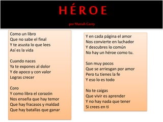 H É R O E
porMariah Carey
Como un libro
Que no sabe el final
Y te asusta lo que lees
Así es la vida
Cuando naces
Ya te expones al dolor
Y de apoco y con valor
Logras crecer
Coro
Y como libra el corazón
Nos enseña que hay temor
Que hay fracasos y maldad
Que hay batallas que ganar
Y en cada página el amor
Nos convierte en luchador
Y descubres lo común
No hay un héroe como tu.
Son muy pocos
Que se arriesgan por amor
Pero tu tienes la fe
Y eso lo es todo
No te caigas
Que vivir es aprender
Y no hay nada que tener
Si crees en ti
 