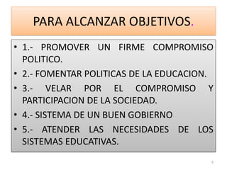 PARA ALCANZAR OBJETIVOS.
• 1.- PROMOVER UN FIRME COMPROMISO
POLITICO.
• 2.- FOMENTAR POLITICAS DE LA EDUCACION.
• 3.- VELAR POR EL COMPROMISO Y
PARTICIPACION DE LA SOCIEDAD.
• 4.- SISTEMA DE UN BUEN GOBIERNO
• 5.- ATENDER LAS NECESIDADES DE LOS
SISTEMAS EDUCATIVAS.
9
 
