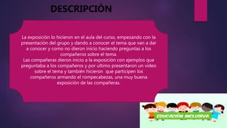 La exposición lo hicieron en el aula del curso, empezando con la
presentación del grupo y dando a conocer el tema que van a dar
a conocer y como no dieron inicio haciendo preguntas a los
compañeros sobre el tema.
Las compañeras dieron inicio a la exposición con ejemplos que
preguntaba a los compañeros y por ultimo presentaron un video
sobre el tema y también hicieron que participen los
compañeros armando el rompecabezas, una muy buena
exposición de las compañeras.
DESCRIPCIÓN