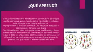 Es muy interesante saber de estos temas como futuros psicólogos
que lo seremos ya que en nuestro país si ha existido el exclusión
educativa por razas, religión, culturas etc.
El propósito de la inclusión es ofrecer una educación adecuada y
oportunidades para una vida digna.
También debemos saber lo importante que es el liderazgo de un
director escolar o mas conocido como el rector de una institución
ya que el debe ser una persona positiva, guiar a las personas, y ver
el beneficios para todos porque no solo esta ligado a una sola
persona sino que involucra a la comunidad educativa
¿QUÉ APRENDÍ?