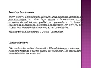 Derecho a la educación
“Hacer efectivo el derecho a la educación exige garantizar que todas las
personas tengan, en primer lugar, acceso a la educación, a una
educación de calidad con igualdad de oportunidades. La inclusión
educativa es consustancial al derecho a la educación, por tanto hay que
superar toda forma de discriminación y exclusión educativa.”
(Gerardo Echeita Sarrionandia y Cynthia Duk Homad)
Calidad Educativa
“No puede haber calidad sin inclusión. Si la calidad es para todos, un
indicador o factor de la calidad debería ser la inclusión. Las escuelas de
calidad deberían ser inclusivas.”
 