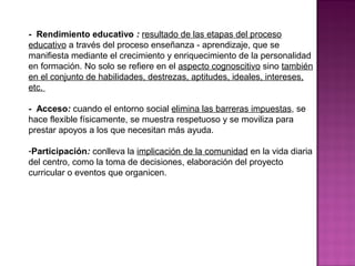 - Rendimiento educativo : resultado de las etapas del proceso
educativo a través del proceso enseñanza - aprendizaje, que se
manifiesta mediante el crecimiento y enriquecimiento de la personalidad
en formación. No solo se refiere en el aspecto cognoscitivo sino también
en el conjunto de habilidades, destrezas, aptitudes, ideales, intereses,
etc.
- Acceso: cuando el entorno social elimina las barreras impuestas, se
hace flexible físicamente, se muestra respetuoso y se moviliza para
prestar apoyos a los que necesitan más ayuda.
-Participación: conlleva la implicación de la comunidad en la vida diaria
del centro, como la toma de decisiones, elaboración del proyecto
curricular o eventos que organicen.
 